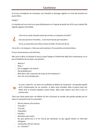 Cauchemar
Je ne pus m'empêcher de remarquer une chouette au plumage argenté sur l'une des branches du
jeune chêne.
Svynge ?
La chouette prit son envol et se posa délicatement sur l'épaule de petite Pan d'Orr que la petite fille
regarda regarda, émerveillée.

C'est moi ou cette chouette venait de me faire un chouette clin d'œil ?
Ces yeux jaunes et chouettes... Je les reconnaissais que trop bien !
Hu hu, je savais bien que t'étais coriace ma belle. Prends soin de toi.
On se dit « à la revoyure ». Dans une autre aventure. On se prendra une bonne biture.
Et tout recommencera, sans fioritures.
Alors que le décor se dissipait et que je voyais Svynge et Pandorrette déjà faire connaissance, je ne
pus m'empêcher de me poser une question.
-

Aboune ?
Nezu ?
On va regagner nos corps là.
Oui probablement.
Mais Ayrin, elle n'a pas plus de corps, je me trompe pas ?
Euh, non, tu te trompes pas...

Ca y'est, c'était fini. Les vents me soufflaient la défaite du Cauchemar. Une grande bataille
qu'ils s'empressaient de me raconter. Le Rêve avait triomphé. Mais la guerre était loin
d'être finie et d'autres batailles seront livrées. Mais cette victoire nous fera à tous un
énorme bien.
Alors que j'étais partie pour me défaire du lien m'unissant au monde, des paroles portées par les
vents ne manquèrent de me surprendre :
-

Elle est revenue. Oui revenue.
C'est elle ?
C'est elle.
Impossible !
Possible !
Attendons pour savoir.
De quoi parlez-vous à la fin, finis-je par demander un peu agacée devant ce méli-mélo
d'énigmes.
La Chouette, elle est revenue.
La... chouette ?

 