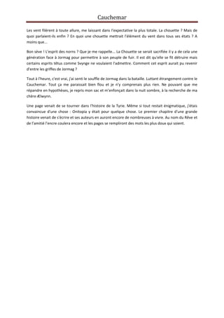 Cauchemar
Les vent filèrent à toute allure, me laissant dans l'expectative la plus totale. La chouette ? Mais de
quoi parlaient-ils enfin ? En quoi une chouette mettrait l'élément du vent dans tous ses états ? A
moins que...
Bon sève ! L'esprit des norns ? Que je me rappelle... La Chouette se serait sacrifiée il y a de cela une
génération face à Jormag pour permettre à son peuple de fuir. Il est dit qu'elle se fit détruire mais
certains esprits têtus comme Svynge ne voulaient l'admettre. Comment cet esprit aurait pu revenir
d'entre les griffes de Jormag ?
Tout à l'heure, c'est vrai, j'ai senti le souffle de Jormag dans la bataille. Luttant étrangement contre le
Cauchemar. Tout ça me paraissait bien flou et je n'y comprenais plus rien. Ne pouvant que me
répandre en hypothèses, je repris mon sac et m'enfonçait dans la nuit sombre, à la recherche de ma
chère Ælwynn.
Une page venait de se tourner dans l'histoire de la Tyrie. Même si tout restait énigmatique, j'étais
convaincue d'une chose : Onitopia y était pour quelque chose. Le premier chapitre d'une grande
histoire venait de s'écrire et ses auteurs en auront encore de nombreuses à vivre. Au nom du Rêve et
de l’amitié l’encre coulera encore et les pages se rempliront des mots les plus doux qui soient.

 