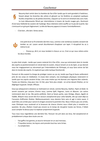 Cauchemar
Nezumy était rentré dans la chambre de Pan d'Orr tandis que le vent grondait à l'extérieur,
faisant ployer les branches des arbres et glissant sur les fenêtres en projetant quelques
feuilles emportées ou de petites branches, claquant sur le verre en émettant des sons mats.
La lune éblouissante filtrait par intermittence à travers de lourds nuages gris, illuminant
d'une lueur blafarde les couloirs de l'auberge. Nous retenions notre souffle sur le pas de la porte. Qui
s'entrouvrit en grinçant légèrement. La tête de Nezumy apparut à travers l'entrebaîllement :
-

C'est bon , elle dort. Venez venez.

Une petit bruit se fit entendre derrière nous, comme si de nombreux osselets venaient de
tomber au sol. Lazare venait discrètement d'exploser son lapin. Il récupérait les os à
même le sol.
- Prenez-ça, dit-il, en nous tendant à chacun un os. C'est ce qui nous reliera entre
les deux mondes.

Le plan était simple : tandis que Lazare resterait lié à Pan d'Orr, ceux qui entreraient dans le monde
des esprits se positionneraient en retrait dans le couloir, chacun tenant un os du lapin, ce qui devrait
nous lier magiquement au nécromant par l'intermédiaire de l'Onitopie, et nous faire entrer de fait
dans le monde des esprits. En espérant que cette tactique fonctionnât.
Parousir et Alia avaient la charge de protéger Lazare au cas où, tandis que Pug et Guess veilleraient
près de nos corps en méditation. Si j'avais bien compris, nos enveloppes physiques resteraient ici
tandis que nos esprits seraient là-bas. Une vraie misère qui me donnait une migraine bien violente.
Toutes ces théories, trop pour moi. En fait, pour faire plus simple : on arrive devant Zhaïtan, on lui
déglingue la gueule. Simple. Efficace.
Ceux qui attaqueront à distance se mettraient en retrait, comme Nezumy, Stathor, Pajim et Gledi. Ils
seront couverts par certains d'entre nous, comme Splif, Pogonar, Lianis et Aboune. Les autres
rentreraient dans le tas. Ma partie préférée. Dont je faisais partie, avec Oméga, Altyon, Agaéti et
Yaddle. Ælwynn nous aurait été d'un secours exceptionnel pour cette bataille, elle qui avait déjà eu
l'occasion d'affronter Zhaïtan. Malheureusement, nous devions faire sans et agir à notre sauce. Il
avait fallu une armée pour vaincre le dragon ancestral la première fois. Nous n'étions pas une armée,
mais l'Onitopie nous soutenait et la bravoure de chacun d'entre nous n'était plus à remettre en
question. De plus, Zhaïtan n'avait pas encore eu le temps de récupérer toutes ses forces, il fallait
aussi compter là-dessus pour lui exploser proprement la gueule.
Tous nous nous regardâmes une dernière fois. Parousir me prit dans ses bras, fait exceptionnel et
probablement unique dans toute une vie.
-

Fais gaffe à toi gamine, je veux te retrouver en un seul morceau.
T'inquiètes tonton, tes leçons vont prendre tout leur sens là-bas.
J'y compte bien.

 