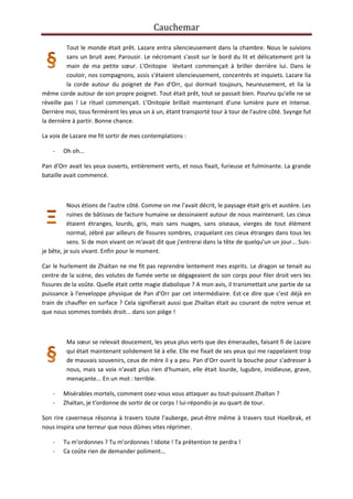 Cauchemar
Tout le monde était prêt. Lazare entra silencieusement dans la chambre. Nous le suivions
sans un bruit avec Parousir. Le nécromant s'assit sur le bord du lit et délicatement prit la
main de ma petite sœur. L'Onitopie lévitant commençait à briller derrière lui. Dans le
couloir, nos compagnons, assis s'étaient silencieusement, concentrés et inquiets. Lazare lia
la corde autour du poignet de Pan d'Orr, qui dormait toujours, heureusement, et lia la
même corde autour de son propre poignet. Tout était prêt, tout se passait bien. Pourvu qu'elle ne se
réveille pas ! Le rituel commençait. L'Onitopie brillait maintenant d'une lumière pure et intense.
Derrière moi, tous fermèrent les yeux un à un, étant transporté tour à tour de l'autre côté. Svynge fut
la dernière à partir. Bonne chance.
La voix de Lazare me fit sortir de mes contemplations :
-

Oh oh...

Pan d'Orr avait les yeux ouverts, entièrement verts, et nous fixait, furieuse et fulminante. La grande
bataille avait commencé.

Nous étions de l'autre côté. Comme on me l'avait décrit, le paysage était gris et austère. Les
ruines de bâtisses de facture humaine se dessinaient autour de nous maintenant. Les cieux
étaient étranges, lourds, gris, mais sans nuages, sans oiseaux, vierges de tout élément
normal, zébré par ailleurs de fissures sombres, craquelant ces cieux étranges dans tous les
sens. Si de mon vivant on m'avait dit que j'entrerai dans la tête de quelqu'un un jour... Suisje bête, je suis vivant. Enfin pour le moment.
Car le hurlement de Zhaïtan ne me fit pas reprendre lentement mes esprits. Le dragon se tenait au
centre de la scène, des volutes de fumée verte se dégageaient de son corps pour filer droit vers les
fissures de la voûte. Quelle était cette magie diabolique ? A mon avis, il transmettait une partie de sa
puissance à l'enveloppe physique de Pan d'Orr par cet intermédiaire. Est-ce dire que c'est déjà en
train de chauffer en surface ? Cela signifierait aussi que Zhaïtan était au courant de notre venue et
que nous sommes tombés droit... dans son piège !

Ma sœur se relevait doucement, les yeux plus verts que des émeraudes, faisant fi de Lazare
qui était maintenant solidement lié à elle. Elle me fixait de ses yeux qui me rappelaient trop
de mauvais souvenirs, ceux de mère il y a peu. Pan d'Orr ouvrit la bouche pour s'adresser à
nous, mais sa voix n'avait plus rien d'humain, elle était lourde, lugubre, insidieuse, grave,
menaçante... En un mot : terrible.
-

Misérables mortels, comment osez-vous vous attaquer au tout-puissant Zhaïtan ?
Zhaïtan, je t'ordonne de sortir de ce corps ! lui-répondis-je au quart de tour.

Son rire caverneux résonna à travers toute l'auberge, peut-être même à travers tout Hoelbrak, et
nous inspira une terreur que nous dûmes vites réprimer.
-

Tu m'ordonnes ? Tu m'ordonnes ! Idiote ! Ta prétention te perdra !
Ca coûte rien de demander poliment...

 