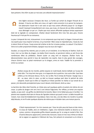 Cauchemar
Sans prévenir, Pan d'Orr se jeta sur moi avec une vélocité impressionnante !

Une légère secousse s'empara des lieux. La fumée qui sortait du dragon finissait de se
dissiper. Il tourna ses têtes vers nous, et rugit à notre encontre à en percer les tympans.
Cet adversaire n'avait rien à voir avec ce que nous avions affronté jusque là ! Le dragon
massif s'avançait tranquillement vers nous, pas à pas, et chacune de ses têtes semblaient
nous dévisager un par un. L'hydre que nous avions affrontée quelques temps auparavant
était de la rigolade en comparaison. Zhaïtan devait facilement être trois fois plus gros. Encore
heureux qu'il n'ait pas fini sa croissance.
La peur s'emparait de moi, vicieusement. Je ne comprenais que trop tard, le dragon s'insinuait dans
nos esprits pour nous inspirer la terreur, et ça marchait ! Mon corps ne répondait plus. J'avais du mal
à retenir Perte et Fracas. J'avais envie de la lâcher et de fuir à toutes jambes. Le salaud ! C'est lâche !
Viens te la coller proprement Zhaïtan, épargne-nous tes tours de magie !
Soudain, un coup de feu retentit, puis un autre, et un troisième. Je vis Nezumy et Stathor, fusils en
main, tirer sur les têtes du dragon. Les balles firent mouche, et percèrent même un œil d'une des
nombreuses têtes du prédateur, faisant couler un sang vert et visqueux. Zhaïtan hurla. Sa
déconcentration nous permit à tous de reprendre nos esprits. Avec le plus grand des courages,
chacun d'entre nous se jetait maintenant sur le dragon, arme en main. Yaddle fut la première à
entrer au contact.

Zhaïtan essaya de me mordre, petite esquive en roulé boulé, bonne taillade sur la joue de
cette tête. T'es trop lent mon gros. Je m'approche de ta poitrine. Une autre tête. Saut bien
calibré, je me retrouvai dessus. Hu hu. Sur sa tête. Pas le temps de finasser. Svynge nous a
dit : au cœur, alors le cœur, ça doit se trouver quelque part dans le poitrail de cette
saloperie. Avant que la tête sur laquelle je m'étais perchée ne réalise ce qui venait de se
passer, j'en descendis promptement pour courir devant, droit devant, droit au cœur.
La barrière des têtes était franchie, je n'étais plus qu'à quelques petits et putains de mètres de son
corps. La patte du dragon vint vers moi à une vitesse fulgurante. Par réflexe, je tentai une esquive
rapide, un peu tard : ses griffes me déchirèrent la hanche. Mais il m'en fallait plus pour m'arrêter ! Je
plantai mon espadon droit dans le thorax de l'ignoble créature qui puait la mort. La bête tressaillit un
instant, mais resta formidablement trop debout. Dans mon dos, une des têtes me mordit à la jambe
déjà blessée, et me fit voler quelques dizaines de mètres pour m'éclater dans une maison pourrie.

C'était impressionnant ! Je n'en revenais pas ! Sous les jolis yeux de Guess et des miens,
le corps de Yaddle, alors en méditation, s'agita. Une méchante balafre se dessina sur sa
cuisse, comme si de grandes griffes étaient passées par là. Le sang en coulait à flot. Puis
d'autres blessures apparurent, comme des morsures. Guess et moi nous mîmes en devoir
de la soigner en appelant à l'élément de l'eau, fort présent et consentant vu le climat à

 