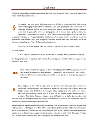 Cauchemar
l'extérieur, ce qui allait nous faciliter la tâche. Derrière nous, la bataille faisait rage, et la sœur d'Alia
s'était manifestement réveillée.

Incroyable ! Ma sœur venait d'invoquer une sorte de faux en tendant son bras droit. L'arme
menaçante dégageait des effluves mortelles. C'est alors qu'elle prit enfin conscience de la
présence de Lazare ficelé à son corps, totalement absent. Lazare était ailleurs, concentré
pour faire la passerelle entre nos compagnons et le monde des esprits, soutenu par
l'Onitopie. Il ne pouvait donc réagir et c'était très problématique pour Parousir et moi. Mais
on avait un avantage ici : l'espace était trop étroit pour qu'elle puisse manier avec liberté son arme.
Néanmoins, vive comme l'éclair, elle plongea le tranchant de son arme droit vers le cou de Lazare.
Tranchant qui se heurta à l'épée de Parousir heureusement.
-

Tut tut tut, ma petite pétasse, c'est pas comme ça qu'on traite un homme qui t'aime.

Pan d'Orr rageait.
-

Tu m'as surpris la première fois, tu ne m'auras pas la seconde, chérie, surenchérit Parousir.

Elle dégagea son arme et la pointa droit sur moi. Trop loin pour me toucher. Mais une vague de froid
m'envahit. Sans plus.

Quoi ? Pourquoi je n'arrive pas à la cloner ? C'est pas normal ! Merde, c'est vrai ! Il me
faut accéder à ses pensées pour la cloner. Et ses pensées me sont toujours inaccessibles !
Saloperie d'humaine. Si ça marche pas sur elle, je sais que sur le charr ça ne pose pas de
problèmes.

Bon, dragon... Si on ne te tue pas dans ton propre vomi mon gros, après une bonne
indigestion de champignons bien vénéneux, les flèches parleront d'elles-mêmes. Alors que
Yaddle passa à côté de Gledi et de moi après s'être mangée une belle baffe, nous tirâmes
sans relâche nos flèches, tandis Nezu et Stathor sur ma gauche vidaient leurs balles sur la
créature. Nos traits faisaient mouche sans difficulté vu la taille du monstre, mais
ressemblaient plus à des piqûres de moustiques qu'autre chose. Il ne fallait pas désespérer. Même le
plus petit des quaggans peut avoir raison du krait.
Soupolé s'élança. Vas-y ma belle ! Petite comme elle est, elle devrait passer inaperçue. A ma grande
surprise, elle ne se défila pas, et perfora même un œil de ses griffes acérées. Malheureusement, sans
que je ne puisse réagir, Zhaïtan prit une puissante inspiration, et ma chouette se trouva violemment
aspirée dans un de ses naseaux, pour ne plus jamais en ressortir. La colère et le désespoir s'empara
alors de moi, mais c'était pire pour mes compagnons, car de cette inspiration...

 
