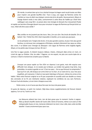 Cauchemar
Oh merde. Je sentais bien qu'un truc clochait lorsque le dragon avait reculé toutes ses têtes
pour inspirer une grande bouffée d'air. Tout à coup, une vague de flammes vertes fut
crachée sur nous et allait nous balayer comme des brins de paille. Heureusement, Altyon et
Svynge étaient restés à mes côtés, contrairement à cette têtue de Yaddle qui s'était faite
valdinguer sans coup férir. Je puisais dans mon énergie et dressait d'un mouvement fluide
et rapide une barrière d'énergie devant nous pour encaisser la vague de flammes qui fonçait droit sur
nous. Allait-elle être assez solide ?

Mes oreilles ne me jouaient pas des tours. Non, j'en suis sûre. Des bruits de bataille. On se
battait ! Oui ! Petite Pan d'Orr était impossible à réveiller, je ne savais pas pourquoi.
Je me précipitai vers l'origine des bruits. A ma plus grande surprise, et pour mon plus grand
bonheur, je retrouvai mes compagnons d'Onitopia, vendant chèrement leur peau au milieu
des ruines. Il se battait avec l'énergie du désespoir. Une vague de flammes verte engloba Agaéti,
Altyon, et ma petite sœur lorsque j'arrivai. Oh non !
Une fois la vague passée, ils étaient toujours debout, intacts, s'élançant déjà armes en main, en
criant de rage sur Zhaïtan. Vite, les aider ! Pogonar, en me voyant, me jeta une courte épée de sa
ceinture. C'était le moment de se battre pour la liberté.

J'essayai une passe rapide sur Pan d'Orr en réponse à son geste, mais elle esquiva sans
difficulté mon attaque. Je ne voulais pas la blesser, ça rendait mes gestes trop lents, trop
prévisibles. Je voulais la garder en vie ! C'est ma sœur... Est-ce que Parousir le comprendra ?
Quoi qu'il en soit, elle braqua son arme droit sur le charr, et un clone de lui, sous mes yeux
stupéfaits, prit naissance. Il était en tout point identique à Parousir, mêmes les armes et les
habits ! Mais notre Parousir original ne se fit pas surprendre et aussitôt saisit son double au niveau
des cervicales et lui fit une méchante rotation, explosant les vertèbres du cou sans fioritures.
Parousir hurla de douleur, et son clone s'évapora aussi vite.
-

Petite conne, tu ne m'auras pas deux fois avec tes tours de passe passe.

En guise de réponse, un petit rire malsain. Déjà deux clones supplémentaires de Parousir étaient
apparus, l'un sur lui, l'autre sur moi.

Les blessures allaient bon train, rien de bien grave pour le moment. Faciles à soigner.
Mais ça devait chauffer sévère de l'autre côté. Vents et furvents, même si on avait un rôle
indispensable Guess et moi, j'aimerais tellement me tenir à leur côté, dans cette terrible
bataille ! J'avais sincèrement peur pour eux.

 