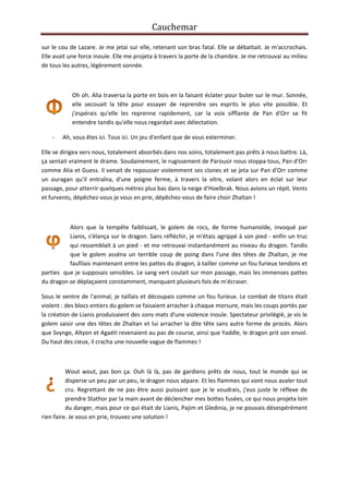 Cauchemar
sur le cou de Lazare. Je me jetai sur elle, retenant son bras fatal. Elle se débattait. Je m'accrochais.
Elle avait une force inouïe. Elle me projeta à travers la porte de la chambre. Je me retrouvai au milieu
de tous les autres, légèrement sonnée.

Oh oh. Alia traversa la porte en bois en la faisant éclater pour buter sur le mur. Sonnée,
elle secouait la tête pour essayer de reprendre ses esprits le plus vite possible. Et
j'espérais qu'elle les reprenne rapidement, car la voix sifflante de Pan d'Orr se fit
entendre tandis qu'elle nous regardait avec délectation.
-

Ah, vous êtes ici. Tous ici. Un jeu d'enfant que de vous exterminer.

Elle se dirigea vers nous, totalement absorbés dans nos soins, totalement pas prêts à nous battre. Là,
ça sentait vraiment le drame. Soudainement, le rugissement de Parousir nous stoppa tous, Pan d'Orr
comme Alia et Guess. Il venait de repousser violemment ses clones et se jeta sur Pan d'Orr comme
un ouragan qu'il entraîna, d'une poigne ferme, à travers la vitre, volant alors en éclat sur leur
passage, pour atterrir quelques mètres plus bas dans la neige d'Hoelbrak. Nous avions un répit. Vents
et furvents, dépêchez-vous je vous en prie, dépêchez-vous de faire choir Zhaïtan !

Alors que la tempête faiblissait, le golem de rocs, de forme humanoïde, invoqué par
Lianis, s'élança sur le dragon. Sans réfléchir, je m'étais agrippé à son pied - enfin un truc
qui ressemblait à un pied - et me retrouvai instantanément au niveau du dragon. Tandis
que le golem asséna un terrible coup de poing dans l'une des têtes de Zhaïtan, je me
faufilais maintenant entre les pattes du dragon, à tailler comme un fou furieux tendons et
parties que je supposais sensibles. Le sang vert coulait sur mon passage, mais les immenses pattes
du dragon se déplaçaient constamment, manquant plusieurs fois de m'écraser.
Sous le ventre de l'animal, je taillais et découpais comme un fou furieux. Le combat de titans était
violent : des blocs entiers du golem se faisaient arracher à chaque morsure, mais les coups portés par
la création de Lianis produisaient des sons mats d'une violence inouïe. Spectateur privilégié, je vis le
golem saisir une des têtes de Zhaïtan et lui arracher la dite tête sans autre forme de procès. Alors
que Svynge, Altyon et Agaéti revenaient au pas de course, ainsi que Yaddle, le dragon prit son envol.
Du haut des cieux, il cracha une nouvelle vague de flammes !

Wout wout, pas bon ça. Ouh là là, pas de gardiens prêts de nous, tout le monde qui se
disperse un peu par un peu, le dragon nous sépare. Et les flammes qui vont nous avaler tout
cru. Regrettant de ne pas être aussi puissant que je le voudrais, j'eus juste le réflexe de
prendre Stathor par la main avant de déclencher mes bottes fusées, ce qui nous projeta loin
du danger, mais pour ce qui était de Lianis, Pajim et Gledinia, je ne pouvais désespérément
rien faire. Je vous en prie, trouvez une solution !

 