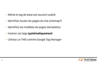 • Même le tag de base est souvent oublié
• Identifiez toutes les pages du site (sitemap?)
• Identifiez les modèles de pages (templates)
• Insérez vos tags systématiquement
• Utilisez un TMS comme Google Tag Manager
21
 