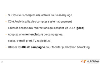 • Sur les vieux comptes AW: activez l’auto-marquage
• Côté Analytics: liez les comptes systématiquement
• Faites la chasse aux redirections qui cassent les URLs (gclid)
• Adoptez une nomenclature de campagnes: 
social, e-mail, print, TV, radio (si, si)
• Utilisez les IDs de campagne pour faciliter publication & tracking
27
 