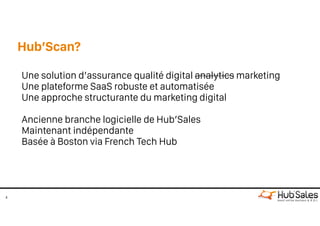 Hub’Scan?
4
Une solution d’assurance qualité digital analytics marketing
Une plateforme SaaS robuste et automatisée
Une approche structurante du marketing digital
Ancienne branche logicielle de Hub’Sales 
Maintenant indépendante 
Basée à Boston via French Tech Hub
 