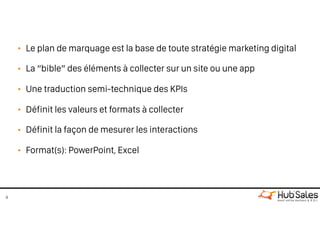 • Le plan de marquage est la base de toute stratégie marketing digital
• La “bible” des éléments à collecter sur un site ou une app
• Une traduction semi-technique des KPIs
• Définit les valeurs et formats à collecter
• Définit la façon de mesurer les interactions
• Format(s): PowerPoint, Excel
9
 