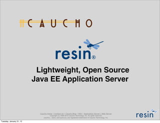 Lightweight, Open Source
                          Java EE Application Server



                            Caucho Home | Contact Us | Caucho Blog | Wiki | Application Server / Web Server
                                      Copyright (c) 1998-2012 Caucho Technology, Inc. All rights reserved.
                               caucho® , resin® and quercus® are registered trademarks of Caucho Technology, Inc.

Tuesday, January 31, 12
 