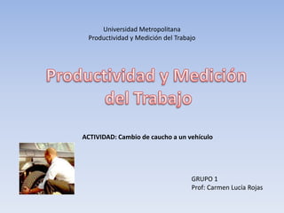 Universidad Metropolitana
 Productividad y Medición del Trabajo




ACTIVIDAD: Cambio de caucho a un vehículo




                                   GRUPO 1
                                   Prof: Carmen Lucía Rojas
 