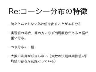 Re:コーシー分布の特徴
• 時々とんでもない外れ値を出すことがある分布
• 実現値の場合，裾の方に必ず出現度数がある＝裾が
重い分布。
• べき分布の一種
• 大数の法則が成立しない（大数の法則は期待値 平
均値の存在を前提としている）
 