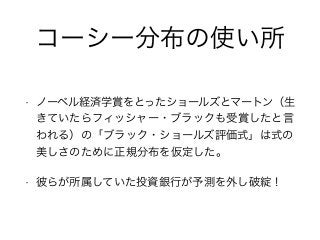 コーシー分布の使い所
• ノーベル経済学賞をとったショールズとマートン（生
きていたらフィッシャー・ブラックも受賞したと言
われる）の「ブラック・ショールズ評価式」は式の
美しさのために正規分布を仮定した。
• 彼らが所属していた投資銀行が予測を外し破綻！
 