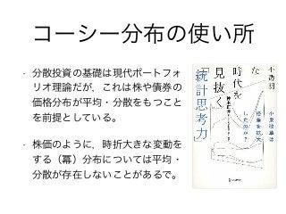 コーシー分布の使い所
• 分散投資の基礎は現代ポートフォ
リオ理論だが，これは株や債券の
価格分布が平均・分散をもつこと
を前提としている。
• 株価のように，時折大きな変動を
する（冪）分布については平均・
分散が存在しないことがあるで。
 