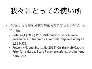 我々にとっての使い所
• 半Cauchy分布を分散の事前分布にするといいよ，と
いう話。
• Gelman,A.(2006) Prior distributions for variance
parameters in hierarchical models. Bayesian Analysis,
1,515-533.
• Polson N.G. and Scott J.G. (2012) On the Half-Cauchy
Prior for a Global Scale Parameter, Bayesian Analysis,
7,887-902.
 