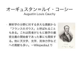 オーギュスタン＝ルイ・コーシー
• 解析学の分野に対する多大な貢献から
「フランスのガウス」と呼ばれること
もある。これは両者がともに数学の厳
密主義の開始者であった事にも関係す
る。他に天文学、光学、流体力学など
への貢献も多い。ーWikipediaより
Augustin Louis Cauchy
 