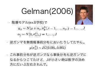 Gelman(2006)
• 階層モデル(ex.8学校)で
• 逆ガンマを無情報事前分布においたりしてたやん。
• これ事前分布が逆ガンマなら事後分布も逆ガンマに
なるからつこてたけど，Jが小さい時は数字の決め
方にだいぶ左右されんで。
 