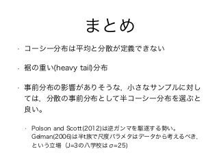 まとめ
• コーシー分布は平均と分散が定義できない
• 裾の重い(heavy tail)分布
• 事前分布の影響がありそうな，小さなサンプルに対し
ては，分散の事前分布として半コーシー分布を選ぶと
良い。
• Polson and Scott(2012)は逆ガンマを駆逐する勢い。
Gelman(2006)は半t族で尺度パラメタはデータから考えるべき，
という立場（J=3の八学校はσ=25)
 