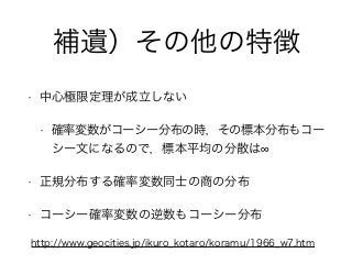 補遺）その他の特徴
• 中心極限定理が成立しない
• 確率変数がコーシー分布の時，その標本分布もコー
シー文になるので，標本平均の分散は
• 正規分布する確率変数同士の商の分布
• コーシー確率変数の逆数もコーシー分布
http://www.geocities.jp/ikuro_kotaro/koramu/1966_w7.htm
 