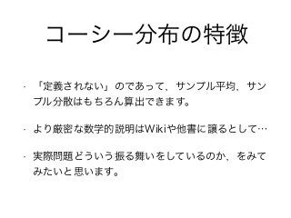 コーシー分布の特徴
• 「定義されない」のであって，サンプル平均，サン
プル分散はもちろん算出できます。
• より厳密な数学的説明はWikiや他書に譲るとして…
• 実際問題どういう振る舞いをしているのか，をみて
みたいと思います。
 