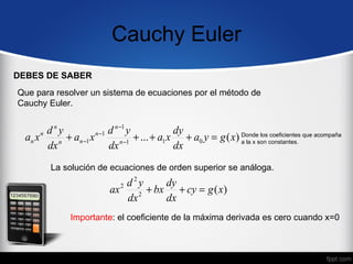 Cauchy Euler
DEBES DE SABER
Que para resolver un sistema de ecuaciones por el método de
Cauchy Euler.


        dny              d n −1 y          dy
  an x n n + an −1 x n −1 n −1 + ... + a1 x + a0 y = g ( x) Dondeson constantes. que acompaña
                                                            a la x
                                                                   los coeficientes

        dx               dx                dx
         La solución de ecuaciones de orden superior se análoga.
                              d2y    dy
                          ax 2 2 + bx + cy = g ( x)
                              dx     dx
              Importante: el coeficiente de la máxima derivada es cero cuando x=0
 