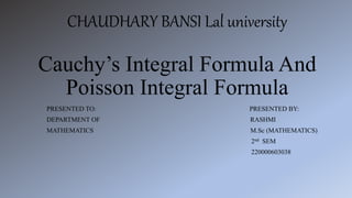 CHAUDHARY BANSI Lal university
Cauchy’s Integral Formula And
Poisson Integral Formula
PRESENTED TO: PRESENTED BY:
DEPARTMENT OF RASHMI
MATHEMATICS M.Sc (MATHEMATICS)
2nd SEM
220000603038
 