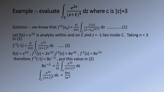 Example :- evaluate
𝒄
𝒆𝟐𝒛
(𝒛+𝟏)𝟒 dz where c is |z|=3
Solution :- we know that 𝑓n
(𝑧0) =
𝑛!
2𝜋𝑖
𝑐
𝑓(𝑧)
(𝑧−𝑧0)𝑛+1 dz ……………(1)
Let f(z) = 𝑒2𝑧
is analytic within and on C and z = -1 lies inside C . Taking n = 3
in (1)
𝑓3
(-1) =
3!
2𝜋𝑖
𝑐
𝑒2𝑧
(𝑧+1)4 dz …… (2)
f(z) = 𝑒2𝑧
, 𝑓1
(z) = 2𝑒2𝑧
,𝑓2
(z) = 4𝑒2𝑧
, 𝑓3
(z) = 8𝑒2𝑧
therefore 𝑓3
(-1) = 8𝑒−2
, put this value in (2)
8𝑒−2
=
3
𝜋𝑖
𝑐
𝑒2𝑧
(𝑧+1)4 dz
𝑐
𝑒2𝑧
(𝑧+1)4 dz =
8𝜋𝑖
3𝑒2
 