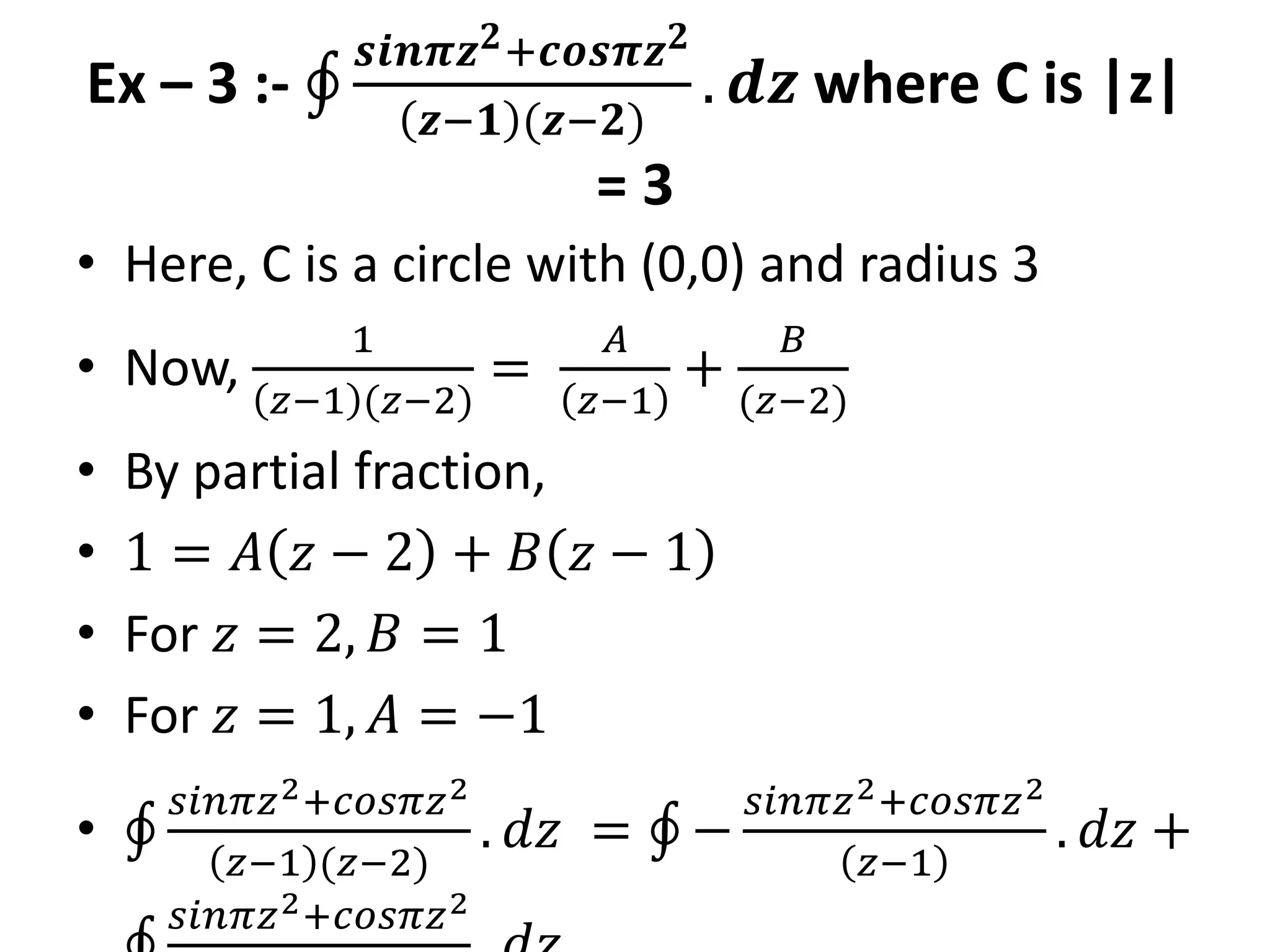 Ex – 3 :-
𝒔𝒊𝒏𝝅𝒛𝟐+𝒄𝒐𝒔𝝅𝒛𝟐
𝒛−𝟏 (𝒛−𝟐)
. 𝒅𝒛 where C is |z|
= 3
• Here, C is a circle with (0,0) and radius 3
• Now,
1
𝑧−1 (𝑧−2)
=
𝐴
𝑧−1
+
𝐵
(𝑧−2)
• By partial fraction,
• 1 = 𝐴 𝑧 − 2 + 𝐵 𝑧 − 1
• For 𝑧 = 2, 𝐵 = 1
• For 𝑧 = 1, 𝐴 = −1
•
𝑠𝑖𝑛𝜋𝑧2+𝑐𝑜𝑠𝜋𝑧2
𝑧−1 (𝑧−2)
. 𝑑𝑧 = −
𝑠𝑖𝑛𝜋𝑧2+𝑐𝑜𝑠𝜋𝑧2
𝑧−1
. 𝑑𝑧 +
𝑠𝑖𝑛𝜋𝑧2+𝑐𝑜𝑠𝜋𝑧2
 