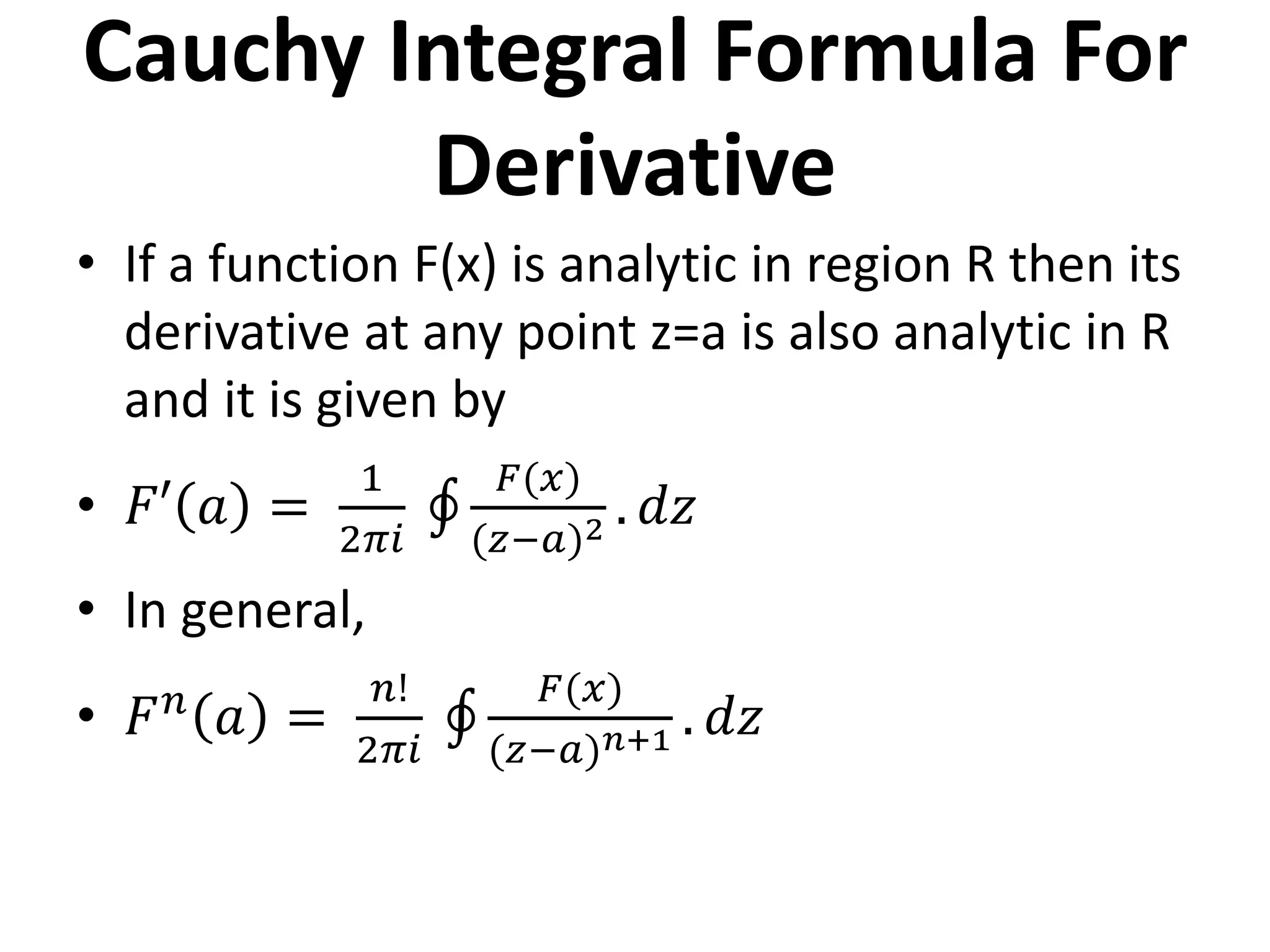 Cauchy Integral Formula For
Derivative
• If a function F(x) is analytic in region R then its
derivative at any point z=a is also analytic in R
and it is given by
• 𝐹′ 𝑎 =
1
2𝜋𝑖
𝐹(𝑥)
(𝑧−𝑎)2 . 𝑑𝑧
• In general,
• 𝐹𝑛
𝑎 =
𝑛!
2𝜋𝑖
𝐹(𝑥)
(𝑧−𝑎)𝑛+1 . 𝑑𝑧
 