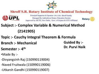 Subject :- Complex Variable & Numerical Method
(2141905)
Topic :- Cauchy Integral Theorem & Formula
Branch :- Mechanical
Semester :- 4th
•Made By :-
-Divyangsinh Raj (150990119004)
-Naved Fruitwala (150990119006)
-Utkarsh Gandhi (150990119007)
Guided By :-
Dr. Purvi Naik
 
