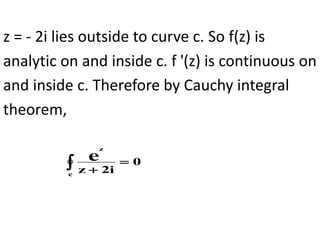 z = - 2i lies outside to curve c. So f(z) is
analytic on and inside c. f '(z) is continuous on
and inside c. Therefore by Cauchy integral
theorem,
 

c
z
0
i
2
z
e
 