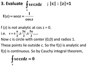 3. Evaluate ; |c| : |z|=1
f (z) is not analytic at cos z = 0.
i.e.
Now c is circle with center (0,0) and radios 1.
These points lie outside c. So the f(z) is analytic and
f(z) is continuous. So by Cauchy integral theorem,

c
zdz
sec
z
cos
1
z
sec
)
z
(
f 

,....
2
5
,
2
3
,
2
z







0
zdz
sec
c


 