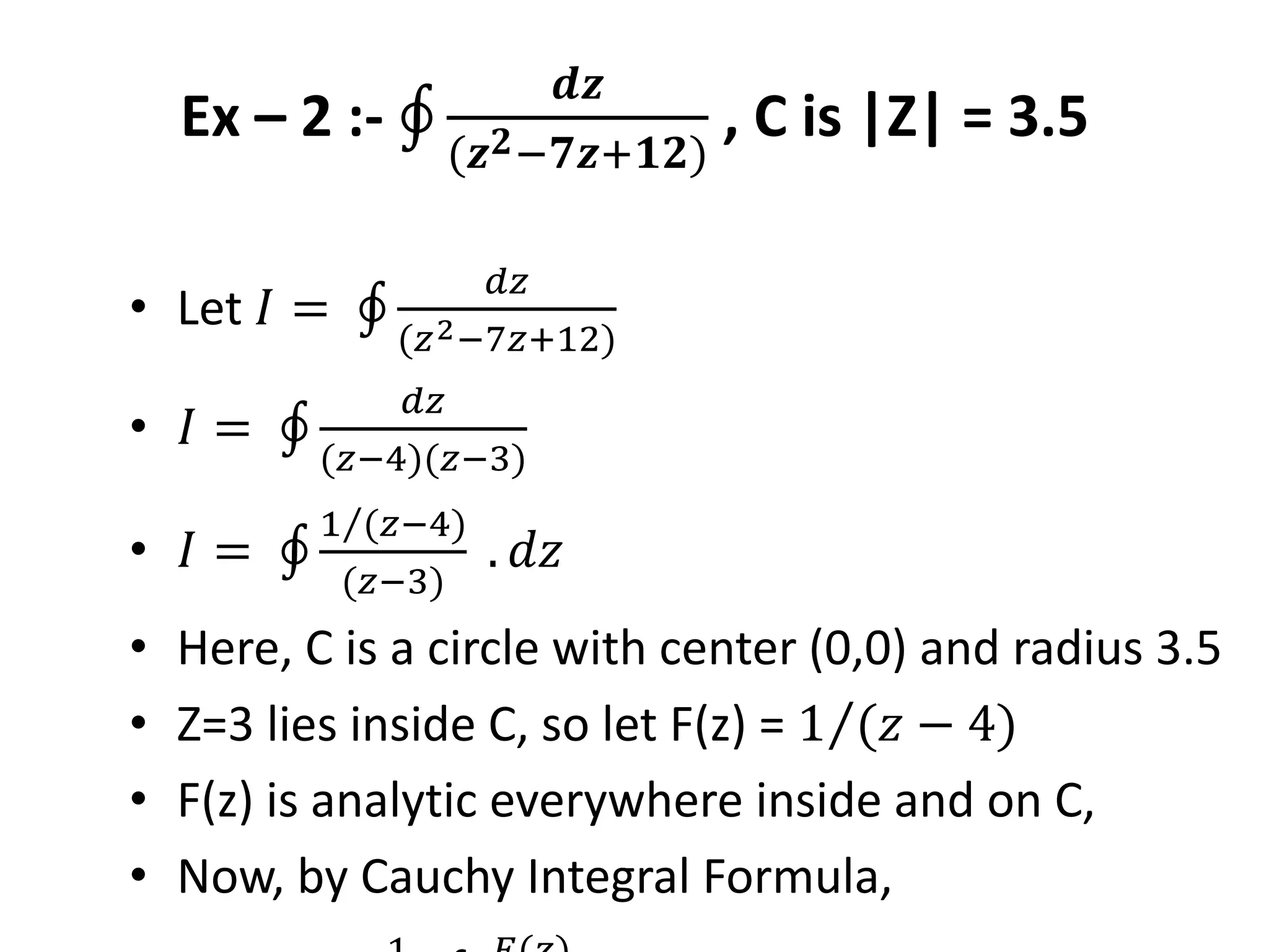 Ex – 2 :-
𝒅𝒛
(𝒛 𝟐−𝟕𝒛+𝟏𝟐)
, C is |Z| = 3.5
• Let 𝐼 =
𝑑𝑧
(𝑧2−7𝑧+12)
• 𝐼 =
𝑑𝑧
(𝑧−4)(𝑧−3)
• 𝐼 =
1 (𝑧−4)
(𝑧−3)
. 𝑑𝑧
• Here, C is a circle with center (0,0) and radius 3.5
• Z=3 lies inside C, so let F(z) = 1 (𝑧 − 4)
• F(z) is analytic everywhere inside and on C,
• Now, by Cauchy Integral Formula,
 