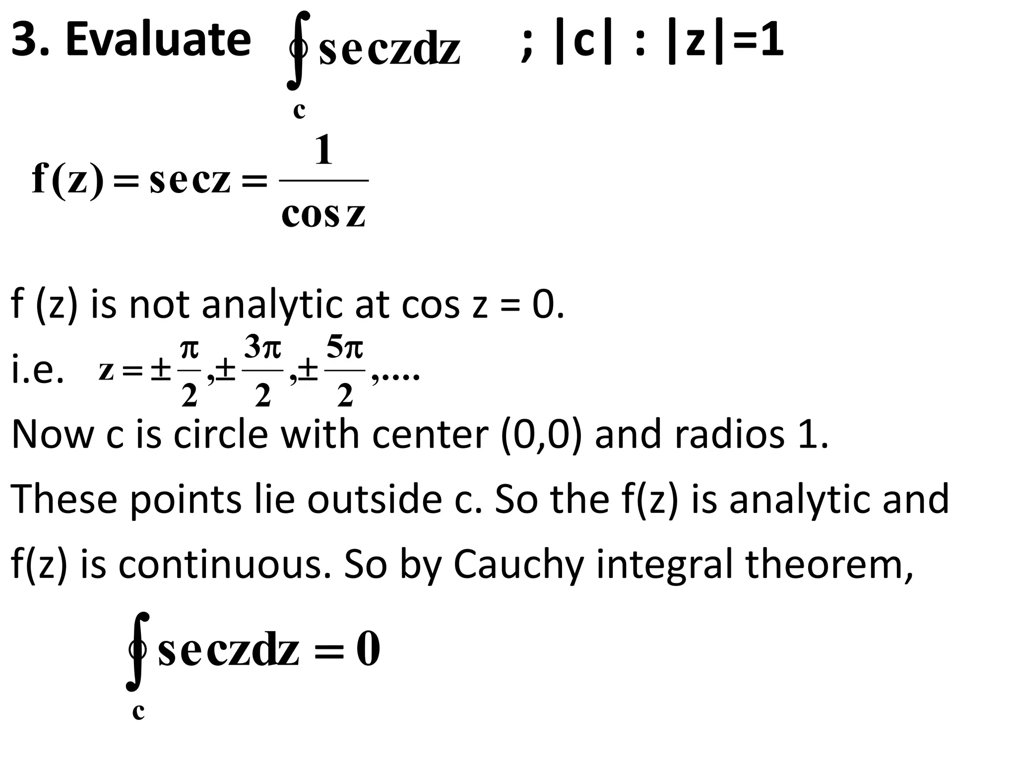 3. Evaluate ; |c| : |z|=1
f (z) is not analytic at cos z = 0.
i.e.
Now c is circle with center (0,0) and radios 1.
These points lie outside c. So the f(z) is analytic and
f(z) is continuous. So by Cauchy integral theorem,
c
zdzsec
zcos
1
zsec)z(f 
,....
2
5
,
2
3
,
2
z






0zdzsec
c

 