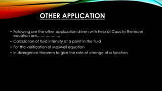 OTHER APPLICATION
• Following are the other application driven with help of Cauchy Riemann
equation are……………….
• Calculation of fluid intensity at a point in the fluid
• For the verification of Maxwell equation
• In divergence theorem to give the rate of change of a function
 