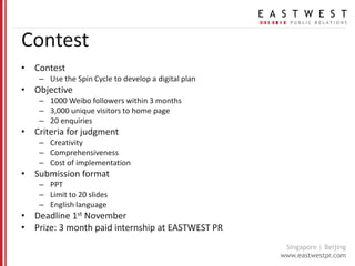 Contest Contest Use the Spin Cycle to develop a digital plan Objective 1000 Weibo followers within 3 months 3,000 unique visitors to home page 20 enquiries Criteria for judgment Creativity Comprehensiveness Cost of implementation Submission format PPT Limit to 20 slides English language Deadline 1stNovember Prize: 3 month paid internship at EASTWEST PR 