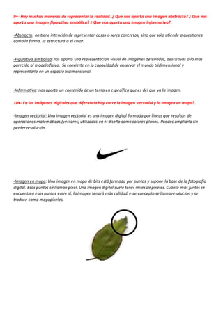 9•- Hay muchas maneras de representar la realidad. ¿ Que nos aporta una imagen abstracta? ¿ Que nos
aporta una imagen figurativa simbólica? ¿ Que nos aporta una imagen informativa?.
-Abstracta: no tiene intención de representar cosas o seres concretos, sino que sólo atiende a cuestiones
como la forma, la estructura o el color.
-Figurativa simbólica: nos aporta una representacion visual de imagenes detelladas, descritivas o lo mas
parecido al modelo fisico. Se convierte en la capacidad de observar el mundo tridimensional y
representarlo en un espacio bidimensional.
-Informativa: nos aporta un contenido de un tema en específico que es del que va la imagen.
10•- En las imágenes digitales que diferencia hay entre la imagen vectorial y la imagen en mapa?.
-Imagen vectorial: Una imagen vectorial es una imagen digital formada por líneas que resultan de
operaciones matemáticas (vectores) utilizadas en el diseño como colores planos. Puedes ampliarla sin
perder resolución.
-Imagen en mapa: Una imagen en mapa de bits está formada por puntos y supone la base de la fotografía
digital. Esos puntos se llaman píxel. Una imagen digital suele tener miles de píxeles. Cuanto más juntos se
encuentren esos puntos entre sí, la imagen tendrá más calidad. este concepto se llama resolución y se
traduce como megapíxeles.
 