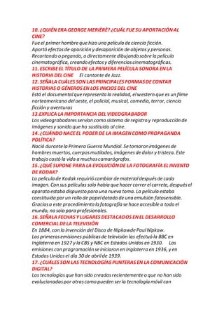 10. ¿QUIÉN ERA GEORGE MERIÈRÈ? ¿CUÁL FUESU APORTACIÓNAL
CINE?
Fue el primer hombre que hizo una película de ciencia ficción.
Aportó efectosde aparición y desaparición de objetosy personas.
Recortando o pegando, o directamente dibujandosobre la película
cinematográfica, creandoefectosy diferenciascinematográficas.
11. ESCRIBEEL TÍTULO DE LA PRIMERA PELÍCULA SONORA ENLA
HISTORIA DEL CINE El cantante de Jazz.
12. SEÑALA CUÁLES SON LAS PRINCIPALES FORMASDECONTAR
HISTORIAS O GÉNEROS EN LOS INICIOS DEL CINE
Está el documentalque representa la realidad, elwestern que es un filme
norteamericano deloeste, el policial, musical, comedia, terror, ciencia
ficción y aventuras
13.EXPLICA LA IMPORTANCIA DEL VIDEOGRABADOR
Los videograbadoresservían como sistema de registro y reproducción de
imágenesy sonido que ha sustituido al cine.
14. ¿CUÁNDO NACEEL PODER DE LA IMAGENCOMO PROPAGANDA
POLÍTICA?
Nació durante la Primera Guerra Mundial. Se tomaronimágenesde
hombresmuertos, cuerposmutilados, imágenesde dolor y tristeza. Este
trabajo costó la vida a muchoscamarógrafos.
15. ¿QUÉ SUPONE PARA LA EVOLUCIÓNDE LA FOTOGRAFÍA EL INVENTO
DE KODAK?
La pelicula de Kodak requirió cambiar de materialdespuésde cada
imagen. Con sus películas solo había que hacer correr elcarrete, despuésel
aparato estaba dispuesto para una nueva toma. La película estaba
constituida por un rollo de papeldotado de una emulsión fotosensible.
Graciasa este procedimiento la fotografía se hace accesible a todo el
mundo, no solo para profesionales.
16. SEÑALA FECHAS Y LUGARES DESTACADOS ENEL DESARROLLO
COMERCIAL DELA TELEVISIÓN
En 1884, con la invención del Disco de Nipkowde PaulNipkow.
Las primerasemisiones públicasde televisión las efectuó la BBC en
Inglaterra en 1927 y la CBS y NBC en Estados Unidos en 1930. Las
emisiones con programaciónse iniciaron en Inglaterra en 1936, y en
Estados Unidosel día 30 de abrilde 1939.
17. ¿CUÁLES SON LAS TECNOLOGÍAS PUNTERAS EN LA COMUNICACIÓN
DIGITAL?
Las tecnologíasque han sido creadasrecientemente o que no han sido
evolucionadaspor otrascomo pueden ser la tecnología móvil con
 