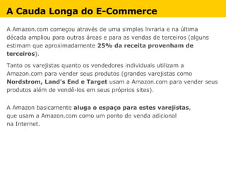 A Amazon.com começou através de uma simples livraria e na última década ampliou para outras áreas e para as vendas de terceiros (alguns estimam que aproximadamente  25% da receita provenham de terceiros ).  Tanto os varejistas quanto os vendedores individuais utilizam a Amazon.com para vender seus produtos (grandes varejistas como  Nordstrom, Land's End e Target  usam a Amazon.com para vender seus produtos além de vendê-los em seus próprios sites).  A Amazon basicamente  aluga o espaço para estes varejistas ,  que usam a Amazon.com como um ponto de venda adicional  na Internet. A Cauda Longa do E-Commerce 