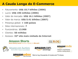 Faturamento:  US$ 10.7 bilhões (2006) Lucro:  US$ 190 milhões (2006) Valor de mercado:  US$ 16.1 bilhões (2007) Valor da marca:  US$ 5.41 bilhões (2007) Presença global:  + 160 países Sites internacionais:  7  Funcionários:  13.900 Clientes:  50 milhões Acessos:  32º site mais visitado da Internet A Cauda Longa do E-Commerce 