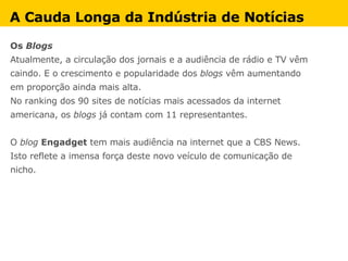 Os  Blogs Atualmente, a circulação dos jornais e a audiência de rádio e TV vêm  caindo. E o crescimento e popularidade dos  blogs  vêm aumentando  em proporção ainda mais alta. No ranking dos 90 sites de notícias mais acessados da internet  americana, os  blogs  já contam com 11 representantes.  O  blog   Engadget  tem mais audiência na internet que a CBS News.  Isto reflete a imensa força deste novo veículo de comunicação de  nicho.  A Cauda Longa da Indústria de Notícias 