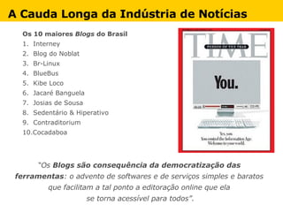 Os 10 maiores  Blogs  do Brasil 1.  Interney 2.  Blog do Noblat 3.  Br-Linux 4.  BlueBus 5.  Kibe Loco 6.  Jacaré Banguela 7.  Josias de Sousa 8.  Sedentário & Hiperativo 9.  Contraditorium 10.Cocadaboa “ Os  Blogs são consequência da democratização das  ferramentas : o advento de softwares e de serviços simples e baratos  que facilitam a tal ponto a editoração online que ela  se torna acessível para todos”. A Cauda Longa da Indústria de Notícias 