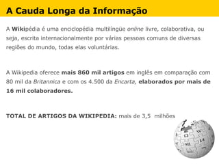 A Cauda Longa da Informação A  Wiki pédia é uma enciclopédia multilíngüe  online  livre, colaborativa, ou seja, escrita internacionalmente por várias pessoas comuns de diversas regiões do mundo, todas elas voluntárias.  A Wikipedia oferece  mais 860 mil artigos  em inglês em comparação com 80 mil da  Britannica  e com os 4.500 da  Encarta,  elaborados por mais de 16 mil colaboradores. TOTAL DE ARTIGOS DA WIKIPEDIA:  mais de 3,5  milhões 