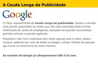 A Cauda Longa da Publicidade O maior representante da  Cauda Longa da publicidade.  Passou a atender uma grande quantidade de nichos que não eram atendidos pelas formas tradicionais de venda de propaganda, baseadas em grandes anunciantes, grandes veículos e grandes agências.  Pequenas e até micro-empresas sem verba alguma para a mídia, podem comprar palavras por meio de leilão no Google e atingir milhões de pessoas que nunca os encontraria de outra maneira. As receitas do Google já ultrapassaram US$ 5 bi/ano. 