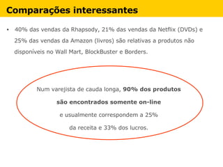 Comparações interessantes   40% das vendas da Rhapsody, 21% das vendas da Netflix (DVDs) e  25% das vendas da Amazon (livros) são relativas a produtos não  disponíveis no Wall Mart, BlockBuster e Borders. Num varejista de cauda longa,  90% dos produtos  são encontrados somente on-line   e usualmente correspondem a 25%  da receita e 33% dos lucros.       