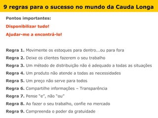 9 regras para o sucesso no mundo da Cauda Longa Pontos importantes: Disponibilizar tudo! Ajudar-me a encontrá-lo! Regra 1.  Movimente os estoques para dentro...ou para fora Regra 2.  Deixe os clientes fazerem o seu trabalho Regra 3.  Um método de distribuição não é adequado a todas as situações Regra 4.  Um produto não atende a todas as necessidades Regra 5.  Um preço não serve para todos Regra 6.  Compartilhe informações – Transparência Regra 7.  Pense “e”, não “ou” Regra 8.  Ao fazer o seu trabalho, confie no mercado Regra 9.  Compreenda o poder da gratuidade 