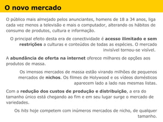 O novo mercado   O público mais almejado pelos anunciantes, homens de 18 a 34 anos, liga cada vez menos a televisão e mais o computador, alterando os hábitos de consumo de produtos, cultura e informação. O principal efeito desta era de conectividade é  acesso ilimitado e sem restrições  a culturas e conteúdos de todas as espécies. O mercado invisível tornou-se visível.  A  abundância de oferta na internet  oferece milhares de opções aos produtos de massa.  Os imensos mercados de massa estão virando milhões de pequenos mercados de  nichos . Os filmes de Holywood e os vídeos domésticos aparecem lado a lado nas mesmas listas. Com a  redução dos custos de produção e distribuição , a era do tamanho único está chegando ao fim e em seu lugar surge o mercado de variedades. Os  hits  hoje competem com inúmeros mercados de nicho, de qualquer tamanho. 