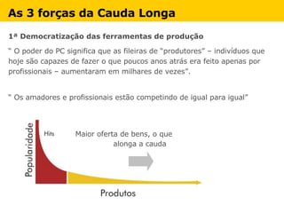 As 3 forças da Cauda Longa   1ª Democratização das ferramentas de produção  “  O poder do PC significa que as fileiras de “produtores” – indivíduos que hoje são capazes de fazer o que poucos anos atrás era feito apenas por profissionais – aumentaram em milhares de vezes”. “  Os amadores e profissionais estão competindo de igual para igual” Maior oferta de bens, o que  alonga a cauda 
