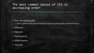 The most common causes of CES in
decreasing order
▪ Disc Herniation(45%)
– One to 3% of lumbar disc herniations result in cauda equine syndromeTumour
▪ Infection
▪ Stenosis
▪ Haematoma
▪ Inflammatory
▪ Vascular
 