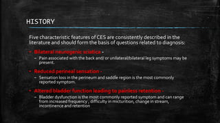 HISTORY
Five characteristic features of CES are consistently described in the
literature and should form the basis of questions related to diagnosis:
▪ Bilateral neurogenic sciatica -
– Pain associated with the back and/ or unilateral/bilateral leg symptoms may be
present.
▪ Reduced perineal sensation -
– Sensation loss in the perineum and saddle region is the most commonly
reported symptom.
▪ Altered bladder function leading to painless retention -
– Bladder dysfunction is the most commonly reported symptom and can range
from increased frequency , difficulty in micturition, change in stream,
incontinence and retention
 