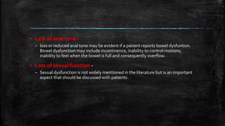▪ Loss of anal tone -
– loss or reduced anal tone may be evident if a patient reports bowel dysfuntion.
Bowel dysfunction may include incontinence, inability to control motions,
inability to feel when the bowel is full and consequently overflow.
▪ Loss of sexual function -
– Sexual dysfunction is not widely mentioned in the literature but is an important
aspect that should be discussed with patients
 